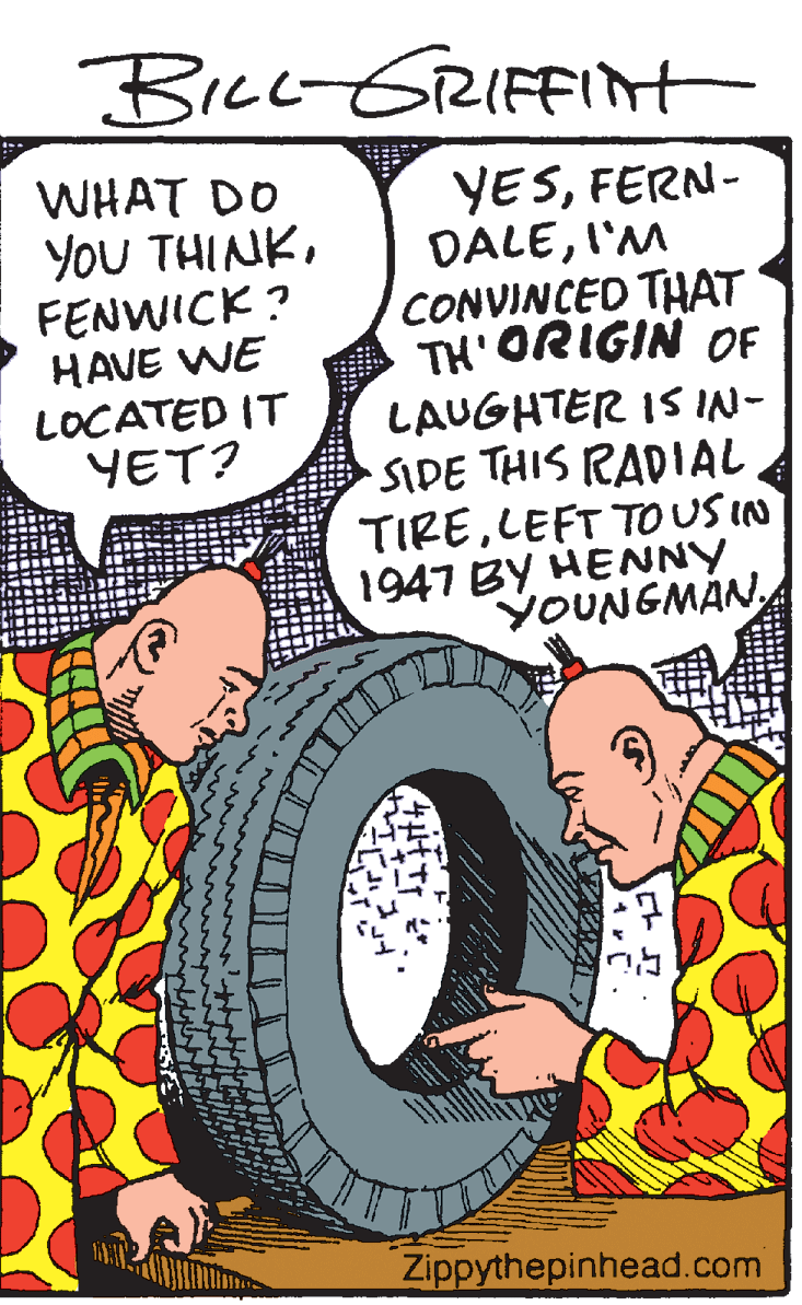 Publication OCR: Bicc GRIFFInt WHAT DO YoU THINKFENWICK? YESFERN- DALEI'M CONVINCED THAT TH'ORIGIN OF LAUGHTER IS IN- SIDE THIS RADIAL TIRELEFT TO US IN 1947 BY HENNY YOUNGMANHAVE WE LOCATED IT YET? Zippythepinhead.com Bicc GRIFFInt WHAT DO YoU THINKFENWICK? YESFERN- DALEI'M CONVINCED THAT TH'ORIGIN OF LAUGHTER IS IN- SIDE THIS RADIAL TIRELEFT TO US IN 1947 BY HENNY YOUNGMANHAVE WE LOCATED IT YET? Zippythepinhead.com