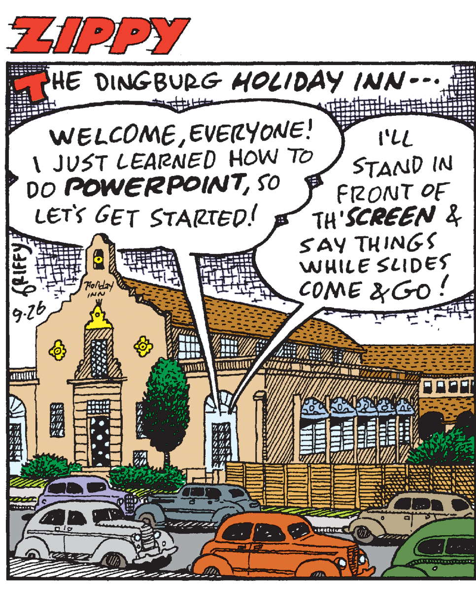 Publication OCR: ZIPPY PHE DINGBURG HOLIDAY INN--. WELCOMEEVERYONE! I JUST LEARNED HOW TO DO POWERPOINTSO LETS GET STARTED! I'LL STAND IN FRONT OF TH'SCREEN & SAY THINGS WHILE SLIDES COME &GO! Toliday INN 9-26 ZIPPY PHE DINGBURG HOLIDAY INN--. WELCOMEEVERYONE! I JUST LEARNED HOW TO DO POWERPOINTSO LETS GET STARTED! I'LL STAND IN FRONT OF TH'SCREEN & SAY THINGS WHILE SLIDES COME &GO! Toliday INN 9-26