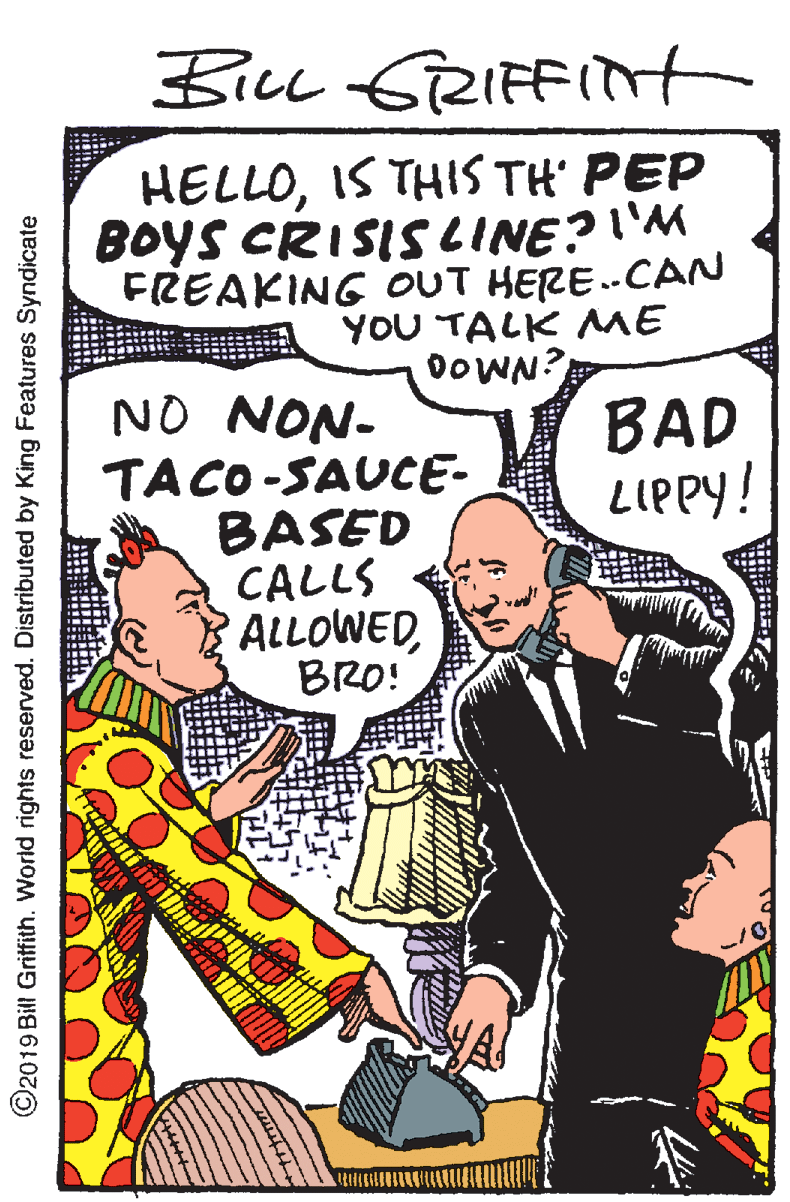 People OCR: BicL 6RIFFIt HELLOIS THIS TH' PEP BOYS CRISISCINE?I'M FREAKING OUT HERE..CAN YOU TALK ME DOWN? NO NON- TACO -SAUCE- BASED CALLS ALLOWEDBRO! BAD LIPPY! ©2019 Bill Grifith. World rights reserved. Distributed by King Features Syndicate BicL 6RIFFIt HELLOIS THIS TH' PEP BOYS CRISISCINE?I'M FREAKING OUT HERE..CAN YOU TALK ME DOWN? NO NON- TACO -SAUCE- BASED CALLS ALLOWEDBRO! BAD LIPPY! ©2019 Bill Grifith. World rights reserved. Distributed by King Features Syndicate