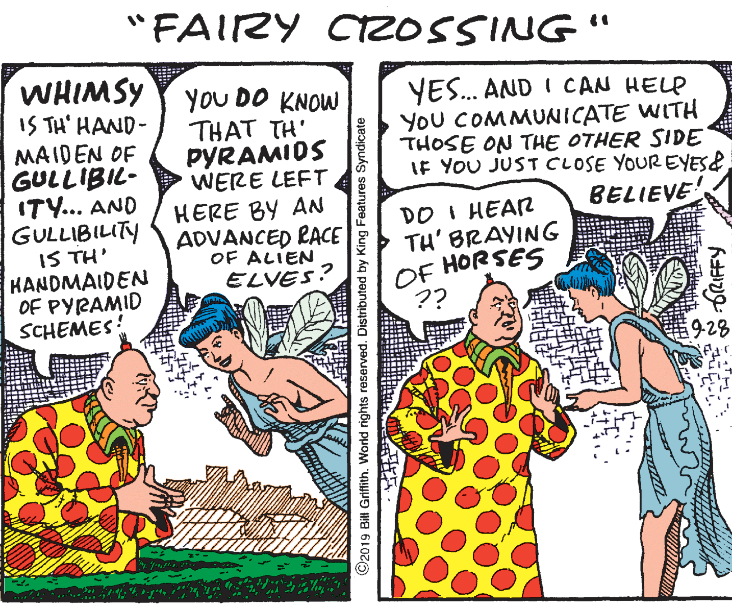 Conversation OCR: "FAIRY CZOSSING" WHIMSY IS TH' HAND- MAIDEN OF GULLIBIL- ITY.. AND GULLIBILITY IS TH' KANDMAIDEN OF PYRAMID SCHEMES YoU DO KNOW THAT TH' PYRAMIDS WERE LEFT YES. AND I CAN HELP YOU COMMUNICATE WITH THOSE ON THE OTHER SIDE IF YOU JUST CLOSE YOUR EYES& HERE BY AN BELIEVE DO I HEAR TH' BRAYING OF HORSES ?? ADVANCED PACE OF ALIEN ELVES? 9-28 2019 Bill Griffith. World rights reserved. Distributed by King Features Syndicate "FAIRY CZOSSING" WHIMSY IS TH' HAND- MAIDEN OF GULLIBIL- ITY.. AND GULLIBILITY IS TH' KANDMAIDEN OF PYRAMID SCHEMES YoU DO KNOW THAT TH' PYRAMIDS WERE LEFT YES. AND I CAN HELP YOU COMMUNICATE WITH THOSE ON THE OTHER SIDE IF YOU JUST CLOSE YOUR EYES& HERE BY AN BELIEVE DO I HEAR TH' BRAYING OF HORSES ?? ADVANCED PACE OF ALIEN ELVES? 9-28 2019 Bill Griffith. World rights reserved. Distributed by King Features Syndicate