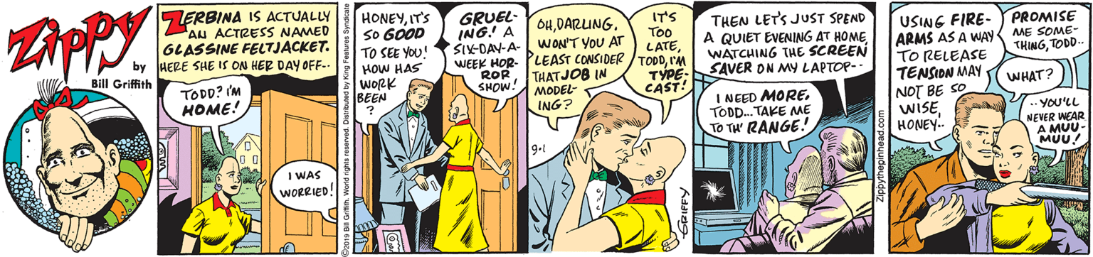 Cartoon OCR: LERBINA IS ACTUALLY AN ACTRESS NAMED GLASSINE FELTJACKET. by HERE SHE IS ON HER DAY OFF-- HONEYIT'S SO GOOD TO SEE YOU! HOW HAS wORK BEEN GRUEL- ING! A SX-DAY-A- 6HDARUNG. WON'T YOU AT WEEK HOR- PLEAST CONSIDER /TODDI'M THATJOB IN MODEL- ING? IT'S Too LATETHEN LET'S JUST SPEND A QUIET EVENING AT HOMEWATCHING THE SCREEN SAVER ON MY LAPTOP- PROMISE USING FIRE- ARMS AS A WAY TO RELEASE TENSIDN MAY ME SOME- THINGTODD- Bill Griffith TODD? 'M HOME! ROR SHOW! TÝPE- CAST! WHAT? I NEED MORETOD. TAKE ME TO TH' RANGE! NOT BE SO WISEHONEY. YOU'LL NEVER WEAR A MU MUU! 9-1 I WAS WORRIED! LERBINA IS ACTUALLY AN ACTRESS NAMED GLASSINE FELTJACKET. by HERE SHE IS ON HER DAY OFF-- HONEYIT'S SO GOOD TO SEE YOU! HOW HAS wORK BEEN GRUEL- ING! A SX-DAY-A- 6HDARUNG. WON'T YOU AT WEEK HOR- PLEAST CONSIDER /TODDI'M THATJOB IN MODEL- ING? IT'S Too LATETHEN LET'S JUST SPEND A QUIET EVENING AT HOMEWATCHING THE SCREEN SAVER ON MY LAPTOP- PROMISE USING FIRE- ARMS AS A WAY TO RELEASE TENSIDN MAY ME SOME- THINGTODD- Bill Griffith TODD? 'M HOME! ROR SHOW! TÝPE- CAST! WHAT? I NEED MORETOD. TAKE ME TO TH' RANGE! NOT BE SO WISEHONEY. YOU'LL NEVER WEAR A MU MUU! 9-1 I WAS WORRIED!