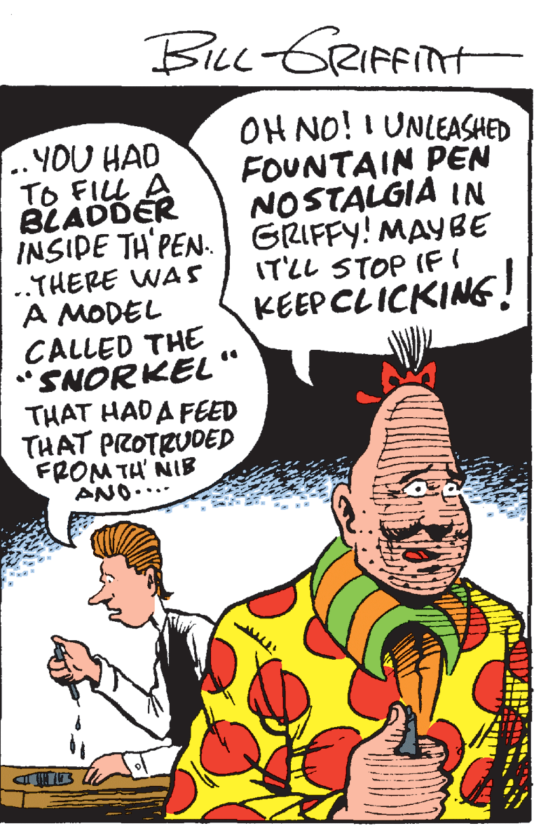 Illustration OCR: Bicc -GRIFFINH OH NO! I UNLEASHED FOUNTAIN PEN NOSTALGIA IN ..YOU HAD TO FILL A BLADDER INSIDE TH'PEN. GRIFFY! MAYBE ..THERE WAS A MODEL IT'LL STOP IFI KEEP CLICKING! CALLED THE "SNORKEL ' THAT HADA FEED THAT PROTRUDED FROM TH' NIB ANO. Bicc -GRIFFINH OH NO! I UNLEASHED FOUNTAIN PEN NOSTALGIA IN ..YOU HAD TO FILL A BLADDER INSIDE TH'PEN. GRIFFY! MAYBE ..THERE WAS A MODEL IT'LL STOP IFI KEEP CLICKING! CALLED THE "SNORKEL ' THAT HADA FEED THAT PROTRUDED FROM TH' NIB ANO.