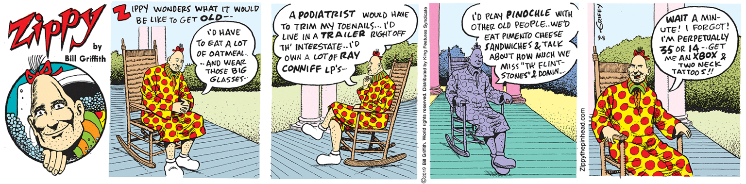 Rectangle OCR: IPPY WONDERS WHAT IT WOULD BE LIKE TO GET OLD- 'O HAVE TO EAT A LOT OF OATMEAL. A PODIATRIST WOULD HAVE To TRIM MY TOENAILS... L'D LIVE IN A TRAILER RGHT OFF TH' INTERSTATE..I'D OWN A LOTOF RAY CONNIFF LP'S- I'O PLAY PINOCHLE WITH OTHER OLD PEOPLE.WE'D EAT PIMENTO CHEESE SANDWICHES & TALK ABOUT HOW MUCH WE MISS "TH FLINT- STONES" DOMIN. WAIT A MIN- UTE! I FORGOT! I'M PERPETUALLY 35 OR 14- GET ME AN XBOX 2 TwO NECK Bill Griffith --AND WEAR THOSE BIG GLASSES IPPY WONDERS WHAT IT WOULD BE LIKE TO GET OLD- 'O HAVE TO EAT A LOT OF OATMEAL. A PODIATRIST WOULD HAVE To TRIM MY TOENAILS... L'D LIVE IN A TRAILER RGHT OFF TH' INTERSTATE..I'D OWN A LOTOF RAY CONNIFF LP'S- I'O PLAY PINOCHLE WITH OTHER OLD PEOPLE.WE'D EAT PIMENTO CHEESE SANDWICHES & TALK ABOUT HOW MUCH WE MISS "TH FLINT- STONES" DOMIN. WAIT A MIN- UTE! I FORGOT! I'M PERPETUALLY 35 OR 14- GET ME AN XBOX 2 TwO NECK Bill Griffith --AND WEAR THOSE BIG GLASSES