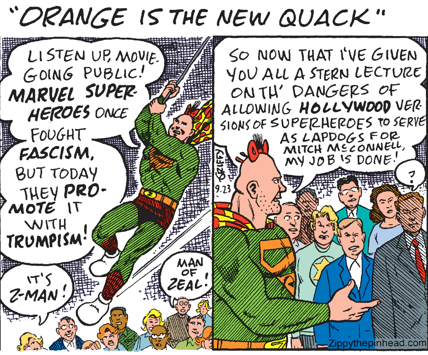 Publication OCR: "ORANGE IS THE NEW QUACK" LISTEN UPMOVIE. GOING PUBLIC! MARVEL SUPER HEROES ONCE FOUGHT FASCISMBUT TODAY THEY PRO- MOTE IT WITH TRUMPISM' SO NOW THAT I'VE GIVEN YOU ALL A STERN LECTURE ON TH' DANGERS OF ALLOWING HOLLYWOOD VER SIONS OF SUPERHEROES TO SERVE AS LAPDOGS FOR MITCH MECONNELLMY JOB IS DONE! 9.23 MAN OF IT'S Z-MAN ZEAL. -Zippythepinhead.com "ORANGE IS THE NEW QUACK" LISTEN UPMOVIE. GOING PUBLIC! MARVEL SUPER HEROES ONCE FOUGHT FASCISMBUT TODAY THEY PRO- MOTE IT WITH TRUMPISM' SO NOW THAT I'VE GIVEN YOU ALL A STERN LECTURE ON TH' DANGERS OF ALLOWING HOLLYWOOD VER SIONS OF SUPERHEROES TO SERVE AS LAPDOGS FOR MITCH MECONNELLMY JOB IS DONE! 9.23 MAN OF IT'S Z-MAN ZEAL. -Zippythepinhead.com