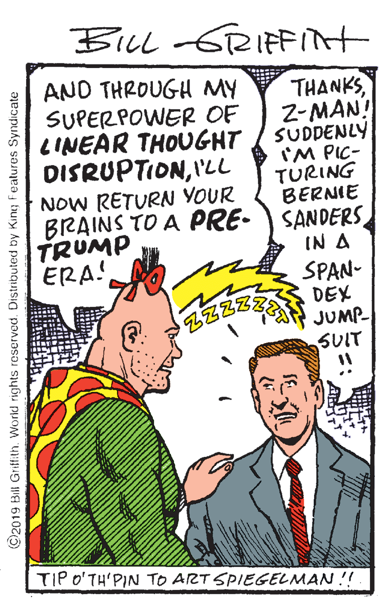 Comics OCR: BiLl -GRIFFint AND THROUGH MY SUPERPOWER OF LINEAR THOUGHT DISRUPTIONI'LL "THANKS2-MAN! SUDDENLY 'M PIC- TURING BERNIE BRAINS TO A PRE- SANDERS IN A SPAN- DEX JUMP- SUIT NOW RETURN YOUR TRUMP ERA! TIP o'TH'PIN TO ART SPIEGELMAN !! C2019 Bill Griffith. World rights reserved. Distributed by King Features Syndicate BiLl -GRIFFint AND THROUGH MY SUPERPOWER OF LINEAR THOUGHT DISRUPTIONI'LL "THANKS2-MAN! SUDDENLY 'M PIC- TURING BERNIE BRAINS TO A PRE- SANDERS IN A SPAN- DEX JUMP- SUIT NOW RETURN YOUR TRUMP ERA! TIP o'TH'PIN TO ART SPIEGELMAN !! C2019 Bill Griffith. World rights reserved. Distributed by King Features Syndicate