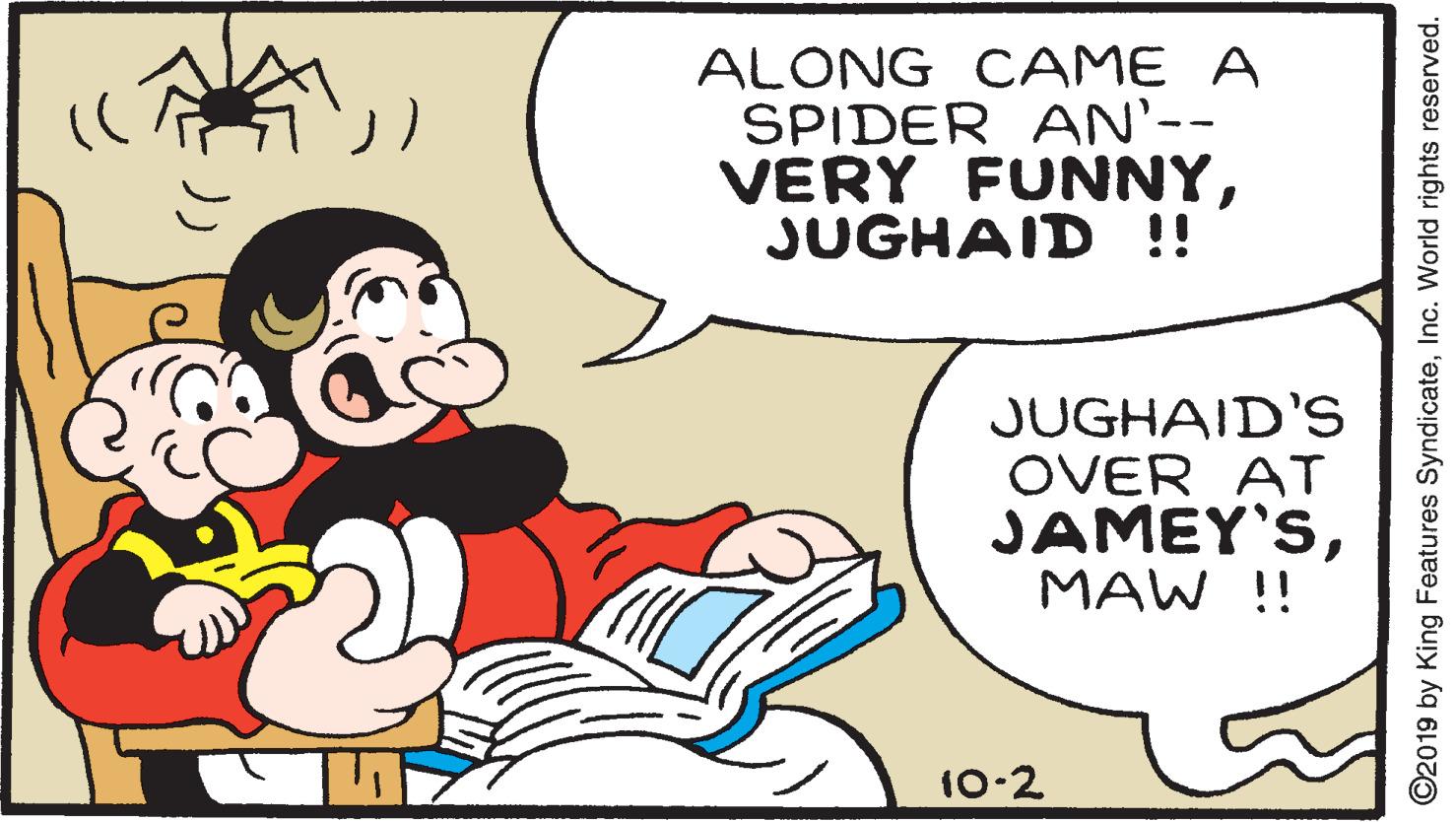 Happy OCR: ALONG CAME A SPIDER AN'-- VERY FUNNYJUGHAID !! JUGHAID'S OVER AT JAMEY'SMAW !! 10-2 ©2019 by King Features SyndicateInc. World rights reserved. ALONG CAME A SPIDER AN'-- VERY FUNNYJUGHAID !! JUGHAID'S OVER AT JAMEY'SMAW !! 10-2 ©2019 by King Features SyndicateInc. World rights reserved.