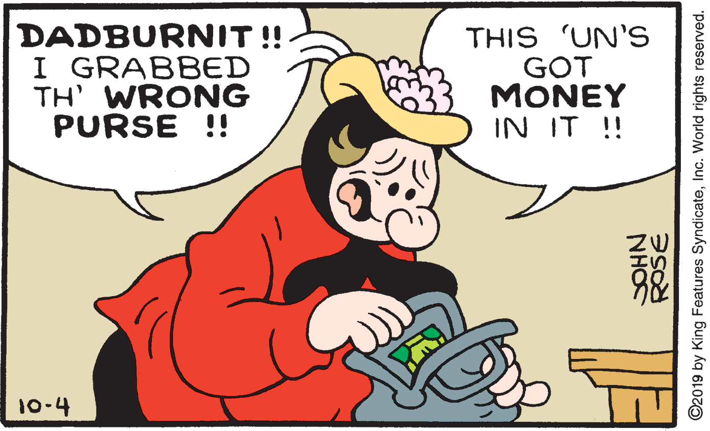 Happy OCR: DADBURNIT!! I GRABBED TH' WRONG PURSE !! THIS 'UN'S GOT MONEY IN IT ! 10-4 ROSE NHO ©2019 by King Features SyndicateInc. World rights reserved. DADBURNIT!! I GRABBED TH' WRONG PURSE !! THIS 'UN'S GOT MONEY IN IT ! 10-4 ROSE NHO ©2019 by King Features SyndicateInc. World rights reserved.
