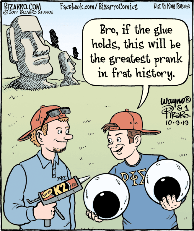 Conversation OCR: BIZARRO.COM © 2019 BIZARRO STUDIOS Facebook.com/ BizarroComics Dist Y King Fatures Broif the glue holdsthis will be the greatest prank in frat history. Wayno® TIRORO. 10.9.19 K2 w SUPER BIZARRO.COM © 2019 BIZARRO STUDIOS Facebook.com/ BizarroComics Dist Y King Fatures Broif the glue holdsthis will be the greatest prank in frat history. Wayno® TIRORO. 10.9.19 K2 w SUPER