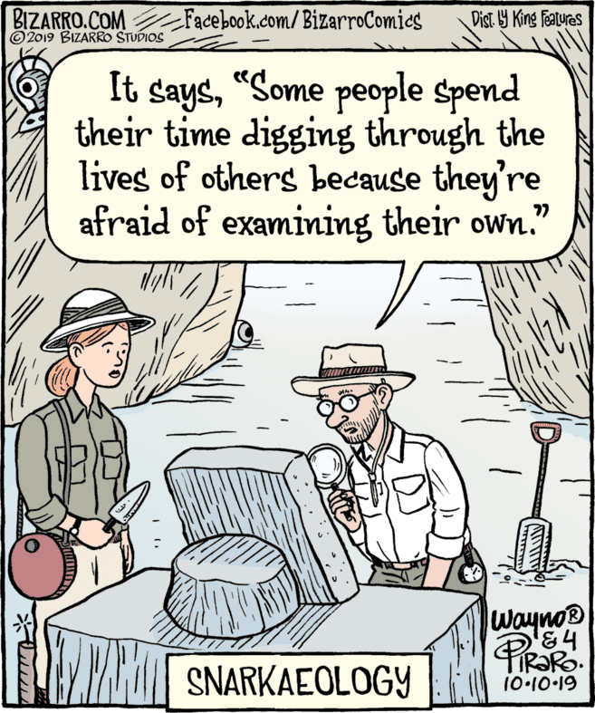 Fiction OCR: BIZARRO.COM © 2019 BIZARRO STUDIOS Facebook.com/BizarroComics Dist Y King featuras It says"Some people spend their time digging through the lives of others because they're afraid of examining their own." ?? Wayno® PR SNARKAEOLOGY 10.10-19 BIZARRO.COM © 2019 BIZARRO STUDIOS Facebook.com/BizarroComics Dist Y King featuras It says"Some people spend their time digging through the lives of others because they're afraid of examining their own." ?? Wayno® PR SNARKAEOLOGY 10.10-19