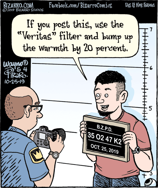 Fiction OCR: Dist 9 King Features Facebook.com/BizarroComies BIZARRO.COM © 2019 BIZARRO STUDIOS If you post thisuse the «Veritas" filter and bump up the warmth by 20 percent. Wayno® & 4 FIR?RO. 10•25-19 B.Z.P.D. 35 02 47 K2 OCT. 252019 Dist 9 King Features Facebook.com/BizarroComies BIZARRO.COM © 2019 BIZARRO STUDIOS If you post thisuse the «Veritas" filter and bump up the warmth by 20 percent. Wayno® & 4 FIR?RO. 10•25-19 B.Z.P.D. 35 02 47 K2 OCT. 25