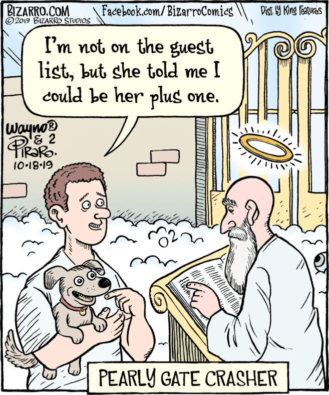 Comics OCR: BIZARRO.COM ©2019 BIZARRO STUDIOS Facebook.com/BizarroComics Dist. 9 King faturas I'm not on the guest listbut she told me I could be her plus one. Wayno® '& 2 10-18-19 PEARLY GATE CRASHER BIZARRO.COM ©2019 BIZARRO STUDIOS Facebook.com/BizarroComics Dist. 9 King faturas I'm not on the guest listbut she told me I could be her plus one. Wayno® '& 2 10-18-19 PEARLY GATE CRASHER