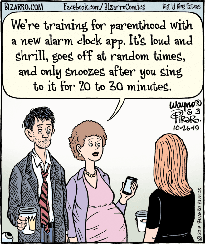 Tie OCR: BIZARRO.COM Facebook.com/BizarroComics Dist Y King Features We're training for parenthood with a new alarm clock app. It's loud and shrilland only snoozes after you sing to it for 20 to 30 minutes. Wayno 10-26-19 O2019 BIZARRO STUDIOS BIZARRO.COM Facebook.com/BizarroComics Dist Y King Features We're training for parenthood with a new alarm clock app. It's loud and shrillgoes off at random timesand only snoozes after you sing to it for 20 to 30 minutes. Wayno 10-26-19 O2019 BIZARRO STUDIOS