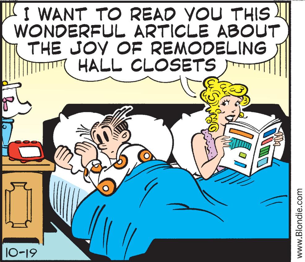 Animated cartoon OCR: I WANT TO READ YOU THIS WONDERFUL ARTICLE ABOUT THE JOY OF REMODELING HALL CLOSETS 10-19 www.Blondie.com I WANT TO READ YOU THIS WONDERFUL ARTICLE ABOUT THE JOY OF REMODELING HALL CLOSETS 10-19 www.Blondie.com