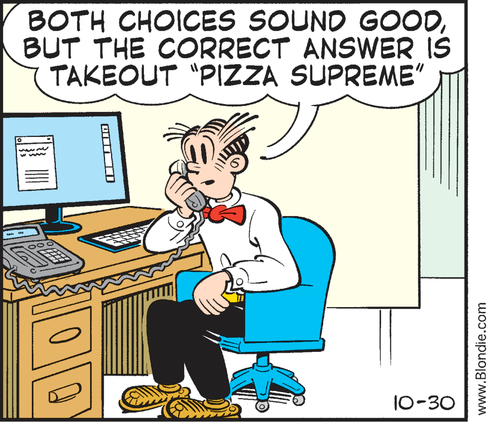 Font OCR: BOTH CHOICES SOUND GOODBUT THE CORRECT ANSWER IS TAKEOUT "PIZZA SUPREME" 10-30 www.Blondie.com BOTH CHOICES SOUND GOODBUT THE CORRECT ANSWER IS TAKEOUT "PIZZA SUPREME" 10-30 www.Blondie.com