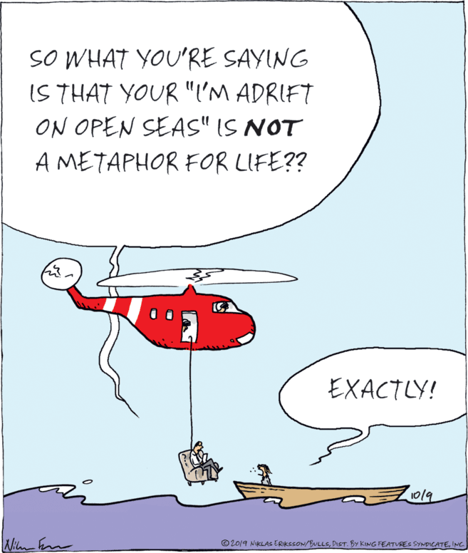 Drawing OCR: SO WHAT YOU'RE SAYING IS THAT YOUR "I'M ADRIFT ON OPEN SEAS" IS NOT A METAPHOR FOR LIFE?? EXACTLY! 1019 © 2019 NIKLAS ERIKSSON/BULLSING SO WHAT YOU'RE SAYING IS THAT YOUR "I'M ADRIFT ON OPEN SEAS" IS NOT A METAPHOR FOR LIFE?? EXACTLY! 1019 © 2019 NIKLAS ERIKSSON/BULLSDIST. BY KING FEATVRES SYNDICATE