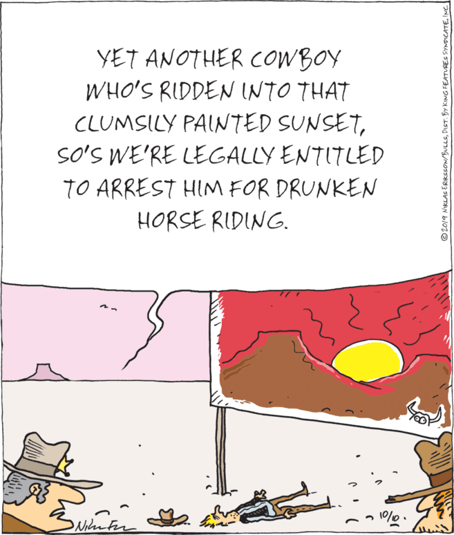 Publication OCR: YET ANOTHER COWBOY WHO'S RIDDEN INTO THAT CLUMSILY PAINTED SUNSETSO'S WE'RE LEGALLY ENTITLED TO ARREST HIM FOR DRUNKEN HORSE RIDING. ©2019 NIKLAS ERIKSSON/BULLSINC YET ANOTHER COWBOY WHO'S RIDDEN INTO THAT CLUMSILY PAINTED SUNSETSO'S WE'RE LEGALLY ENTITLED TO ARREST HIM FOR DRUNKEN HORSE RIDING. ©2019 NIKLAS ERIKSSON/BULLSDIST. BY KING FEATURES SYNDICATE