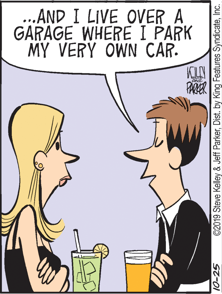 Jaw OCR: ..AND I LIVE OVER A GARAGE WHERE I PARK MY VERY OWN CAR. KL PARER and 10-25 ©2019 Steve Kelley & Jeff ParkerInc. ..AND I LIVE OVER A GARAGE WHERE I PARK MY VERY OWN CAR. KL PARER and 10-25 ©2019 Steve Kelley & Jeff ParkerDist. by King Features Syndicate