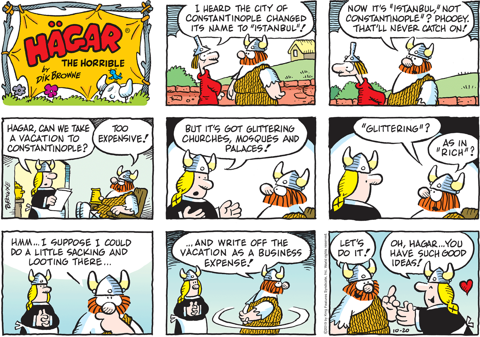 Organism OCR: I HEARD THE CITY OF CONSTANTINOPLE CHANGED ITS NAME TO "ISTANBUL"! NOW IT'S "ISTANBUL" NOT CONSTANTINOPLE"? PHOOEY. THAT'LL NEVER CATCH ON! HACAR THE HORRIBLE by DIK BROWNE "GLITTERING"? HAGARCAN WE TAKE A VACATION TO CONSTANTINOPLE? TOO EXPENSIVE! BUT IT'S GOT GLITTERING CHURCHESMOSQUES AND PALACES! AS IN "RICH"? HMM.. I SUPPOSE I COULD DO A LITTLE SACKING AND LOOTING THERE... ... AND WRITE OFF THE VACATION AS A BUSINESS EXPENSE! LET'S DO IT! OHHAGAR.You HAVE SUCH GOOD IDEAS! 10-20 I HEARD THE CITY OF CONSTANTINOPLE CHANGED ITS NAME TO "ISTANBUL"! NOW IT'S "ISTANBUL" NOT CONSTANTINOPLE"? PHOOEY. THAT'LL NEVER CATCH ON! HACAR THE HORRIBLE by DIK BROWNE "GLITTERING"? HAGARCAN WE TAKE A VACATION TO CONSTANTINOPLE? TOO EXPENSIVE! BUT IT'S GOT GLITTERING CHURCHESMOSQUES AND PALACES! AS IN "RICH"? HMM.. I SUPPOSE I COULD DO A LITTLE SACKING AND LOOTING THERE... ... AND WRITE OFF THE VACATION AS A BUSINESS EXPENSE! LET'S DO IT! OHHAGAR.You HAVE SUCH GOOD IDEAS! 10-20