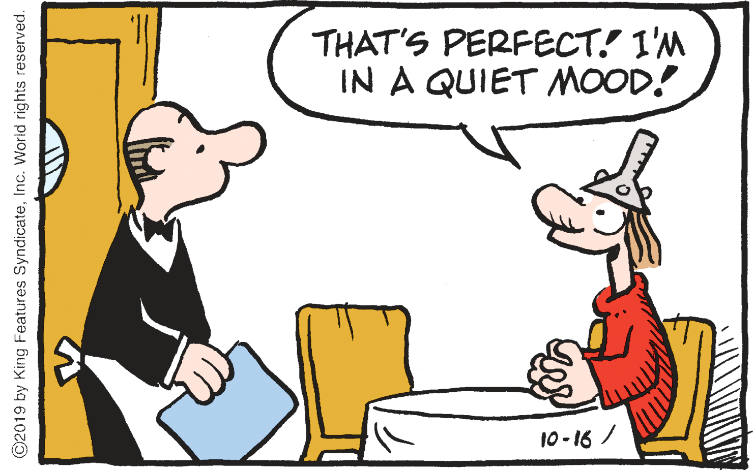 Rectangle OCR: THAT'S PERFECT! I'M IN A QUIET MOOD! 10-16 / ©2019 by King Features SyndicateInc. Worid rights reserved. THAT'S PERFECT! I'M IN A QUIET MOOD! 10-16 / ©2019 by King Features SyndicateInc. Worid rights reserved.