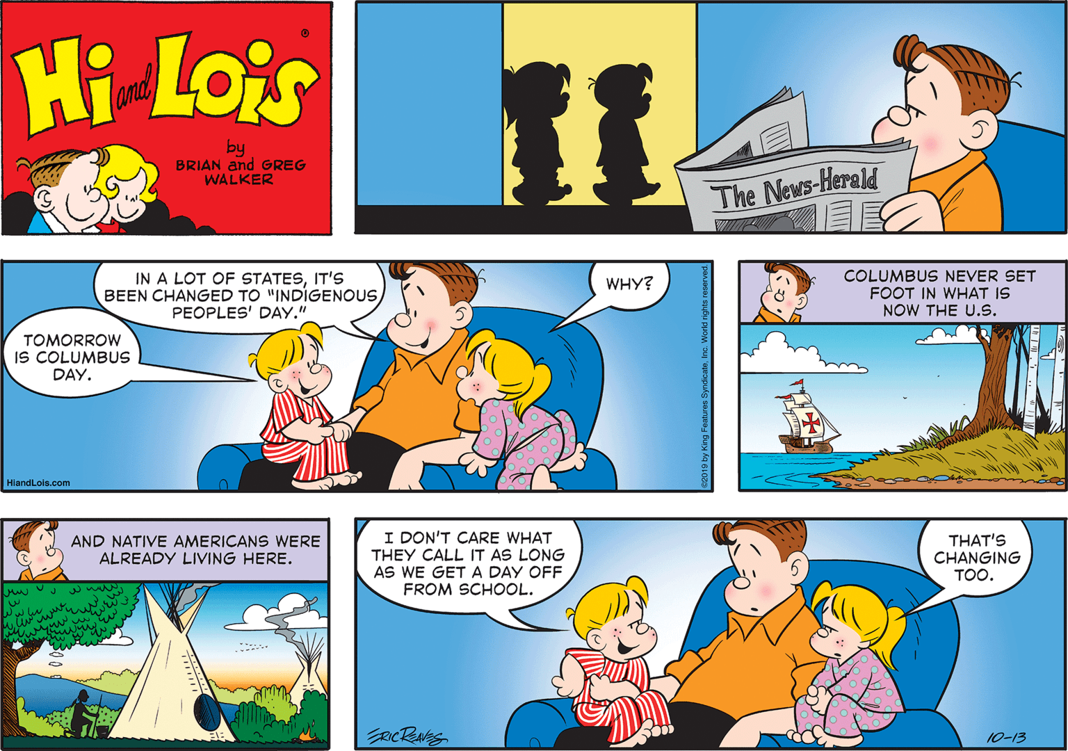 Font OCR: Hi Lois and by BRIAN and GREG WALKER The News-Herald IN A LOT OF STATESIT'S BEEN CHANGED TO "INDIGENOUSPEOPLES' DAY." COLUMBUS NEVER SET FOOT IN WHAT IS NOW THE U.s. WHY? TOMORROW IS COLUMBUS DAY. HlandLols.com AND NATIVE AMERICANS WERE ALREADY LIVING HERE. I DON'T CARE WHAT THEY CALL IT AS LONG AS WE GET A DAY OFF THAT'S CHANGING TOO. FROM SCHOOL. www RCRNS 10-13 2019 by King Features Sy Hi Lois and by BRIAN and GREG WALKER The News-Herald IN A LOT OF STATESIT'S BEEN CHANGED TO "INDIGENOUSPEOPLES' DAY." COLUMBUS NEVER SET FOOT IN WHAT IS NOW THE U.s. WHY? TOMORROW IS COLUMBUS DAY. HlandLols.com AND NATIVE AMERICANS WERE ALREADY LIVING HERE. I DON'T CARE WHAT THEY CALL IT AS LONG AS WE GET A DAY OFF THAT'S CHANGING TOO. FROM SCHOOL. www RCRNS 10-13 2019 by King Features Sy
