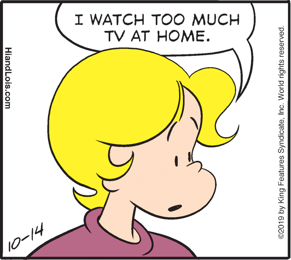 Black OCR: I WATCH T00 MUCH TV AT HOME. 10-14 HiandLois.com ©2019 by King Features SyndicateInc. World rights reserved. I WATCH T00 MUCH TV AT HOME. 10-14 HiandLois.com ©2019 by King Features SyndicateInc. World rights reserved.