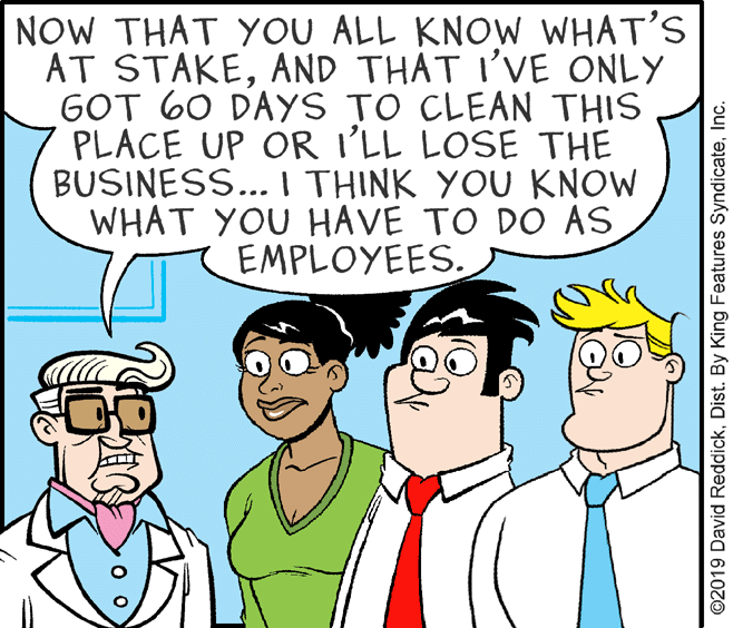 Happy OCR: NOW THAT YOU ALL KNOW WHAT'S AT STAKEAND THAT I'VE ONLY GOT 60 DAYS TO CLEAN THIS PLACE UP OR I'LL LOSE THE BUSINESS... I THINK YOU KNOW WHAT YOU HAVE TO DO AS EMPLOYEES. ©2019 David ReddickInc. NOW THAT YOU ALL KNOW WHAT'S AT STAKEAND THAT I'VE ONLY GOT 60 DAYS TO CLEAN THIS PLACE UP OR I'LL LOSE THE BUSINESS... I THINK YOU KNOW WHAT YOU HAVE TO DO AS EMPLOYEES. ©2019 David ReddickDist. By King Features Syndicate