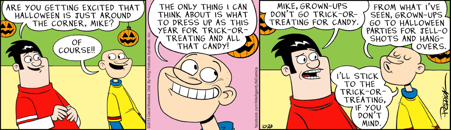 Jaw OCR: THE ONLY THING I CAN THINK ÁBOUT IS WHAT TO DRESS UP AS THIS YEAR FOR TRICK-OR- TREATING AND ALL THAT CANDY! ARE YOU GETTING EXCITED THAT HALLOWEEN IS JUST AROUND THE CORNERMIKE? MIKEGROWN-UPS DON'T GO TRICK-OR- TREATING FOR CANDY. FROM WHAT I'VE SEENGROWN-UPS. GO TO HALLOWEEN PARTIES FOR JELL-O SHOTS AND HANG- OVERS. OF COURSE!! I'LL STICK TO THE TRICK-OR- TREATINGIF YOU DON'T MIND. 1023 THE ONLY THING I CAN THINK ÁBOUT IS WHAT TO DRESS UP AS THIS YEAR FOR TRICK-OR- TREATING AND ALL THAT CANDY! ARE YOU GETTING EXCITED THAT HALLOWEEN IS JUST AROUND THE CORNERMIKE? MIKEGROWN-UPS DON'T GO TRICK-OR- TREATING FOR CANDY. FROM WHAT I'VE SEENGROWN-UPS. GO TO HALLOWEEN PARTIES FOR JELL-O SHOTS AND HANG- OVERS. OF COURSE!! I'LL STICK TO THE TRICK-OR- TREATINGIF YOU DON'T MIND. 1023