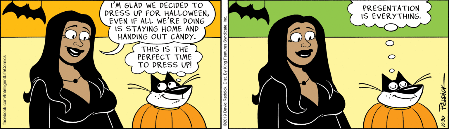 Happy OCR: I'M GLAD WE DECIDED TO DRESS UP FOR HALLOWEENEVEN IF ALL WE'RE DOING IS STAYING HOME AND HANDING OUT CANDY. PRESENTATION IS EVERYTHING. THIS IS THE PERFECT TIME TO DRESS UP! facebook.com/IntelligentLifeComics I'M GLAD WE DECIDED TO DRESS UP FOR HALLOWEENEVEN IF ALL WE'RE DOING IS STAYING HOME AND HANDING OUT CANDY. PRESENTATION IS EVERYTHING. THIS IS THE PERFECT TIME TO DRESS UP! facebook.com/IntelligentLifeComics