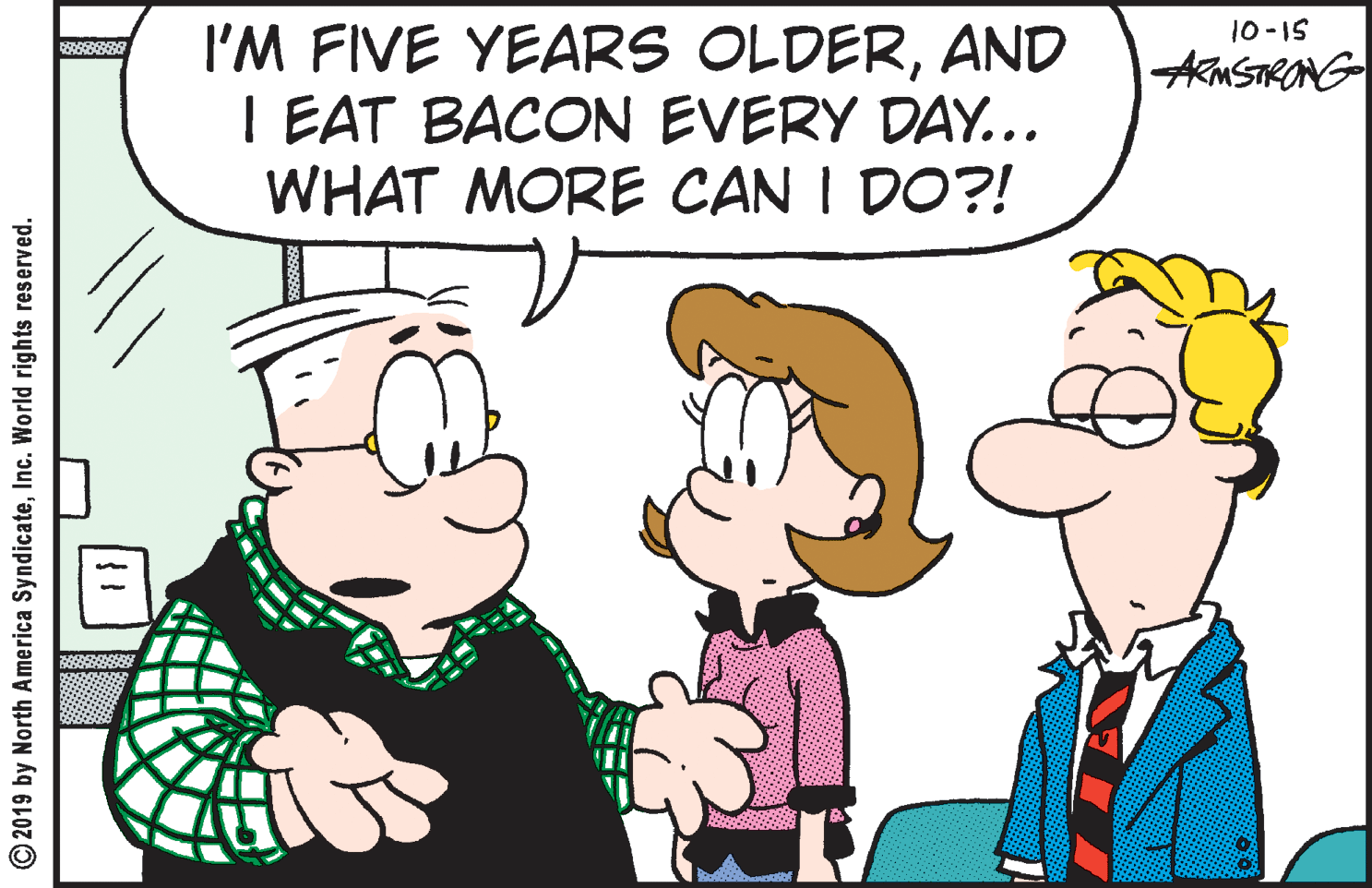 Organism OCR: 10-IS I'M FIVE YEARS OLDERAND I EAT BACON EVERY DAY... WHAT MORE CAN I DO?! AMSTRONG © 2019 by North America SyndicateInc. World rights reserved. 10-IS I'M FIVE YEARS OLDERAND I EAT BACON EVERY DAY... WHAT MORE CAN I DO?! AMSTRONG © 2019 by North America SyndicateInc. World rights reserved.