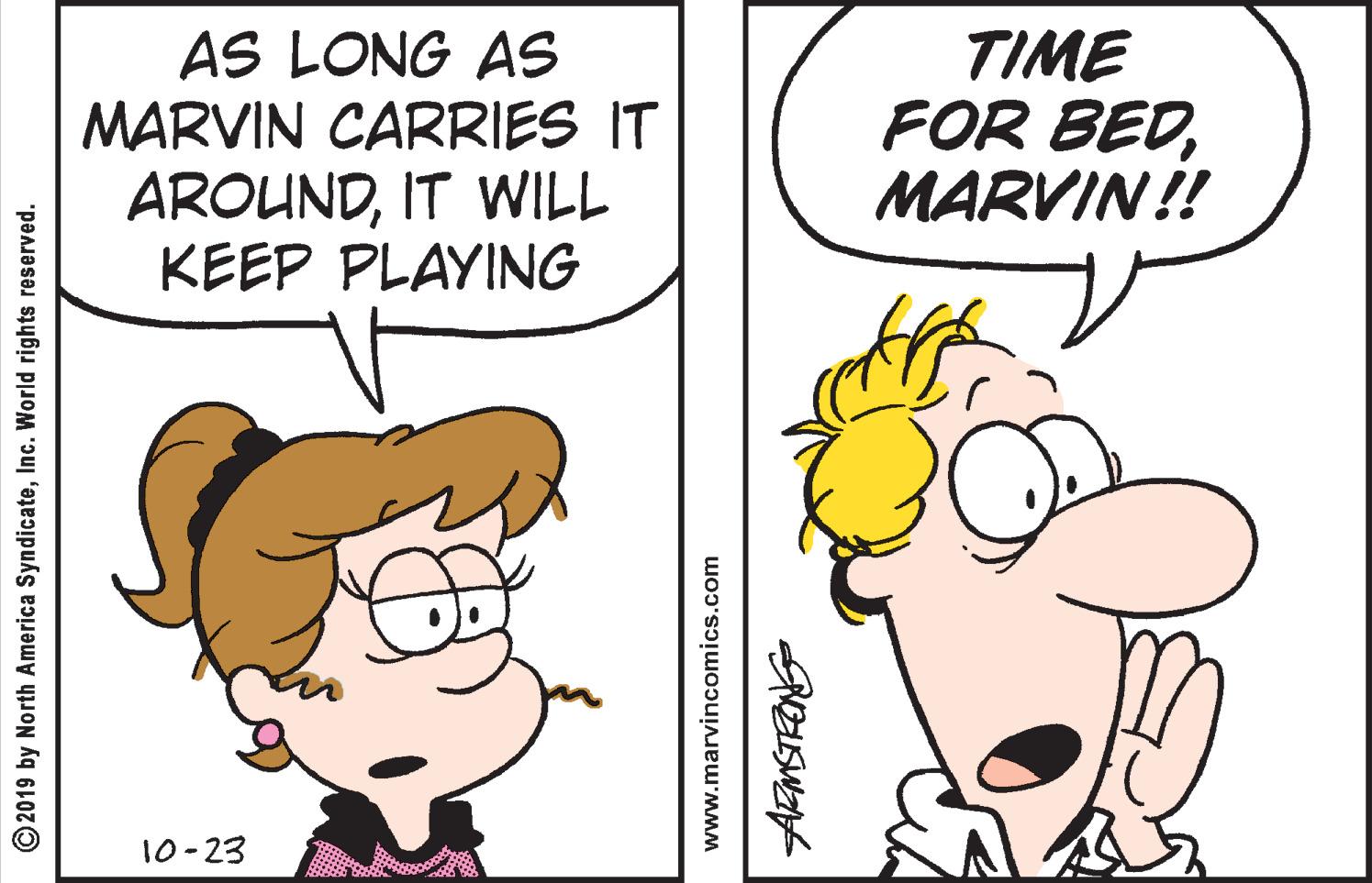 Parallel OCR: AS LONG AS MARVIN CARRIES IT AROUNDIT WILL KEEP PLAYING TIME FOR BEDMARVIN!! 10-23 © 2019 by North America SyndicateInc. World rights reserved. www.marvincomics.com AS LONG AS MARVIN CARRIES IT AROUNDIT WILL KEEP PLAYING TIME FOR BEDMARVIN!! 10-23 © 2019 by North America SyndicateInc. World rights reserved. www.marvincomics.com