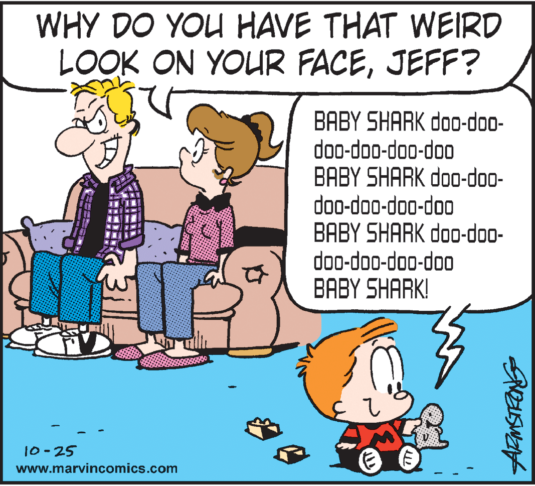 Humour OCR: WHY DO YOU HAVE THAT WEIRD LOOK ON YOUR FACEJEFF? BABY SHARK doo-doo- doo-doo-doo-doo BABY SHARK doo-doo- doo-doo-doo-doo BABY SHARK doo-doo- doo-doo-doo-doo ??BY SHARKI 10-25 www.marvincomics.com WHY DO YOU HAVE THAT WEIRD LOOK ON YOUR FACEJEFF? BABY SHARK doo-doo- doo-doo-doo-doo BABY SHARK doo-doo- doo-doo-doo-doo BABY SHARK doo-doo- doo-doo-doo-doo ??BY SHARKI 10-25 www.marvincomics.com