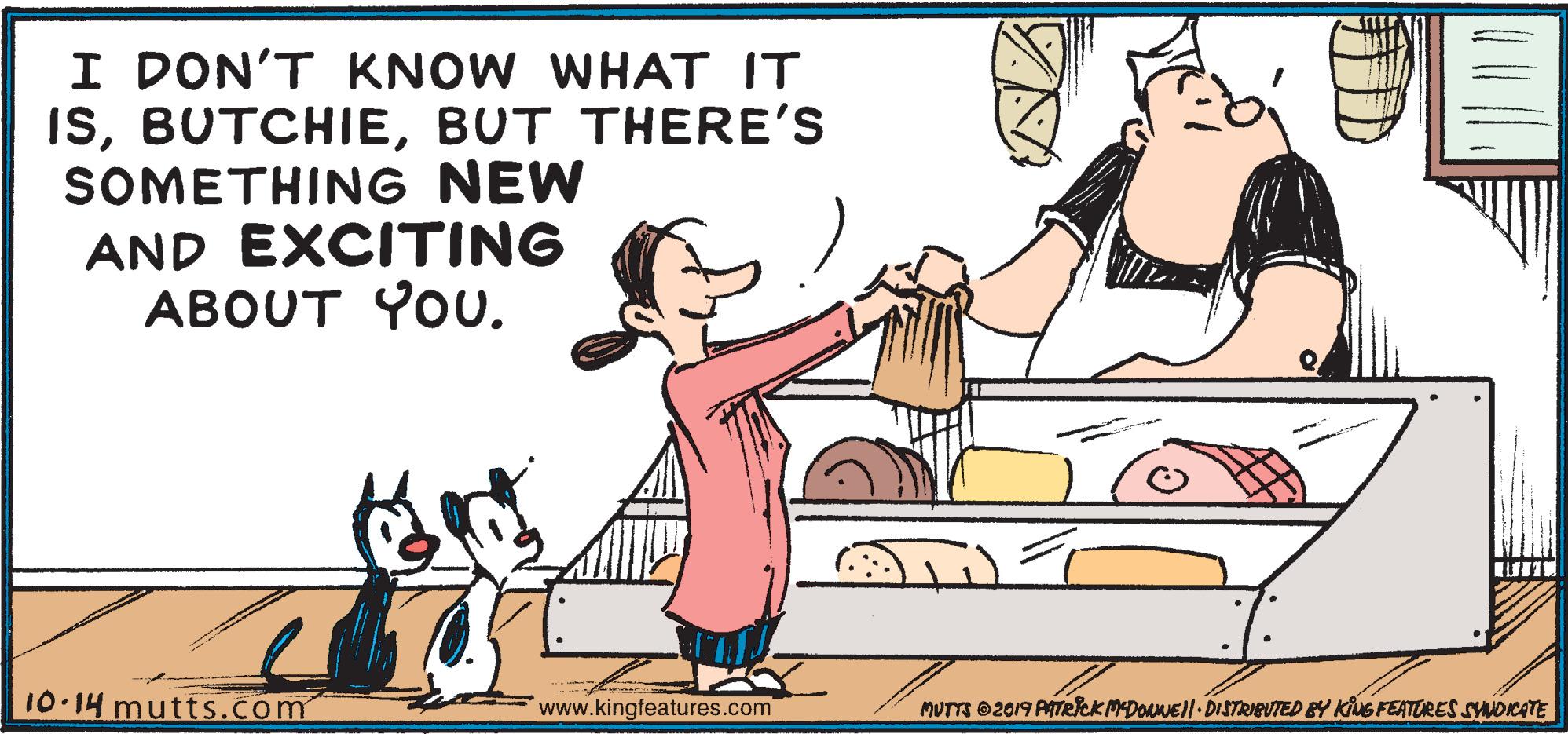 Happy OCR: I DON'T KNOW WHAT IT ISBUT THERE'S SOMETHING NEW AND EXCITING ABOUT YOU. 10.14 mutts.com www.kingfeatures.com MUTTS ©2019 PATRICK MDONNEII DISTRIEUTED BY KivG FEATURES SYNDICATE I DON'T KNOW WHAT IT ISBUT THERE'S SOMETHING NEW AND EXCITING ABOUT YOU. 10.14 mutts.com www.kingfeatures.com MUTTS ©2019 PATRICK MDONNEII DISTRIEUTED BY KivG FEATURES SYNDICATE