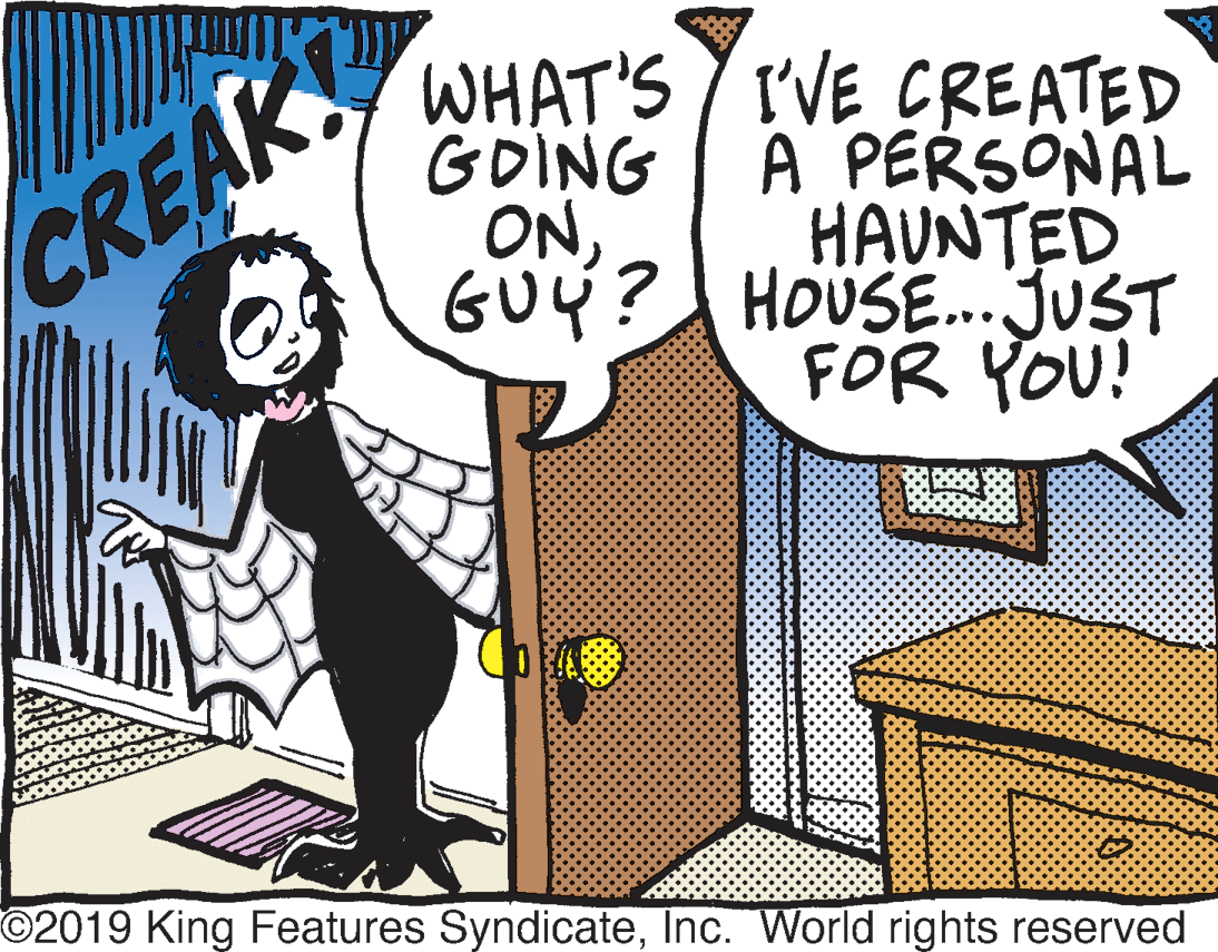 Humour OCR: CREAK. ONWHAT'S / I'VE CREATED A PERSONAL HAUNTED HOUSE...JUST FOR YOU! GOING GUY? O2019 King Features SyndicateInc. World rights reserved CREAK. ONWHAT'S / I'VE CREATED A PERSONAL HAUNTED HOUSE...JUST FOR YOU! GOING GUY? O2019 King Features SyndicateInc. World rights reserved
