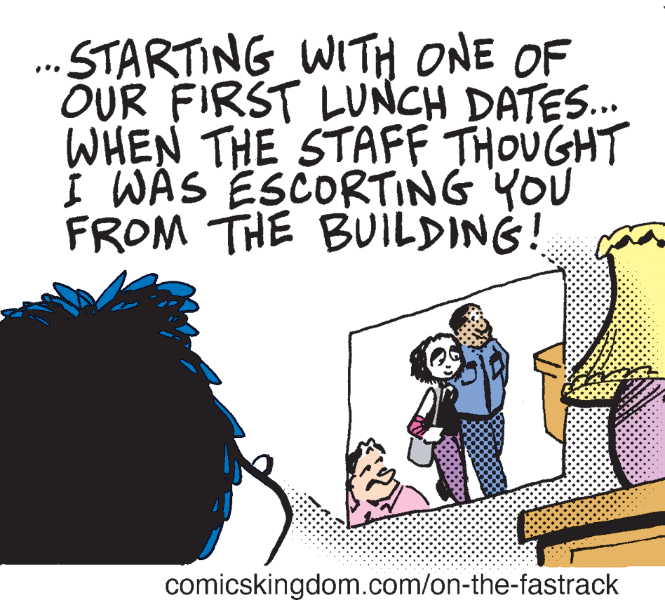 Humour OCR: . STARTING WITH ONE OF OUR FIRST LUNCH DATES.. WHEN THE STAFF THOUGHT I WAS ESCORTING YOU FROM THE BUILDING! comicskingdom.com/on-the-fastrack . STARTING WITH ONE OF OUR FIRST LUNCH DATES.. WHEN THE STAFF THOUGHT I WAS ESCORTING YOU FROM THE BUILDING! comicskingdom.com/on-the-fastrack