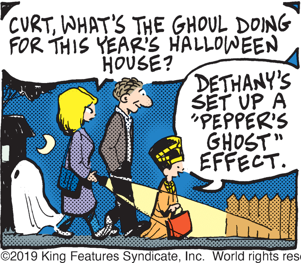 Art OCR: CURTWHAT'S THE GHOUL DOING FOR THIS YEARS HALLOWEEN HOUSE? DETHANY'S ŠET UP A "PEPPER'S GHOST" EFFECT. ©2019 King Features SyndicateInc. World rights rese CURTWHAT'S THE GHOUL DOING FOR THIS YEARS HALLOWEEN HOUSE? DETHANY'S ŠET UP A "PEPPER'S GHOST" EFFECT. ©2019 King Features SyndicateInc. World rights rese