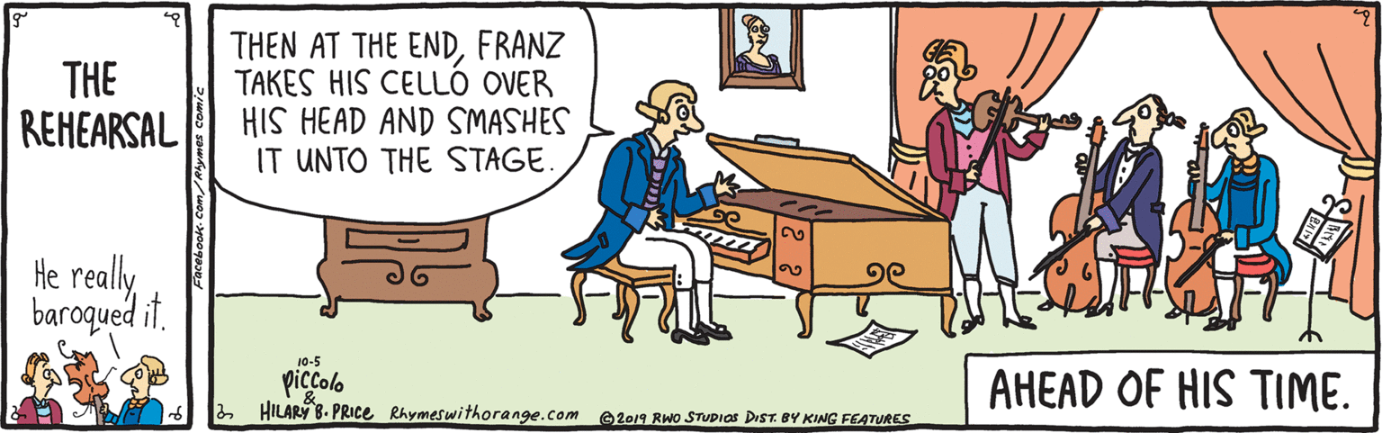 Line OCR: THE REHEARSAL THEN AT THE ENDFRANZ TAKES HIS CELLÓ OVER HIS HEAD AND SMASHES IT UNTO THE STAGE. He really baroqued it. 20 10-5 piccolo 2 HILARY 8. PRIce Rhymeswithorange.com AHEAD OF HIS TIME. 2019 RWO STUDIOS DIST. BY KING FEATURES THE REHEARSAL THEN AT THE ENDFRANZ TAKES HIS CELLÓ OVER HIS HEAD AND SMASHES IT UNTO THE STAGE. He really baroqued it. 20 10-5 piccolo 2 HILARY 8. PRIce Rhymeswithorange.com AHEAD OF HIS TIME. 2019 RWO STUDIOS DIST. BY KING FEATURES