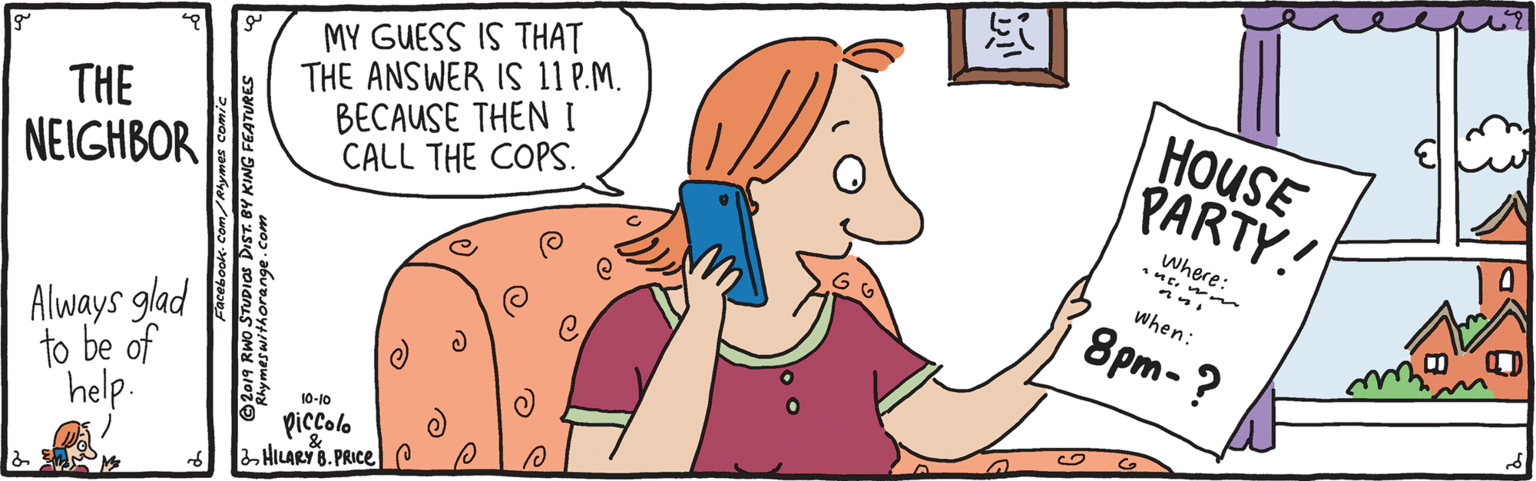 Font OCR: MY GUESS IS THAT THE ANSWER IS 11 P.M. BECAUSE THEN I CALL THE COPS. HOUSE PARTY! THE NEIGHBOR Where: when: 8pm- ? Always glad to be of help. 10-10 piccolo HILARYB. PRICE P @2019 RWo STUDIOS DIST. BY KING FEATURES MY GUESS IS THAT THE ANSWER IS 11 P.M. BECAUSE THEN I CALL THE COPS. HOUSE PARTY! THE NEIGHBOR Where: when: 8pm- ? Always glad to be of help. 10-10 piccolo HILARYB. PRICE P @2019 RWo STUDIOS DIST. BY KING FEATURES