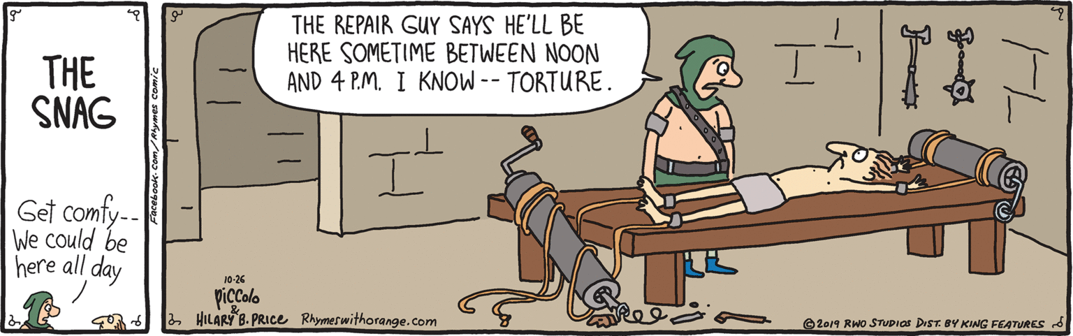 Fiction OCR: THE REPAIR GUY SAYS HE'LL BE HERE SOMETIME BETWEEN NOON AND 4 P.M. I KNOW -- TORTURE. THE SNAG Get comfy-. We could be here all day 10-26 piccolo 2 HILARY B. PRICe Rhymeswithorange.com ???? ? ©2019 RWo STUDIOS DIST. BY KING FEATURES THE REPAIR GUY SAYS HE'LL BE HERE SOMETIME BETWEEN NOON AND 4 P.M. I KNOW -- TORTURE. THE SNAG Get comfy-. We could be here all day 10-26 piccolo 2 HILARY B. PRICe Rhymeswithorange.com ???? ? ©2019 RWo STUDIOS DIST. BY KING FEATURES