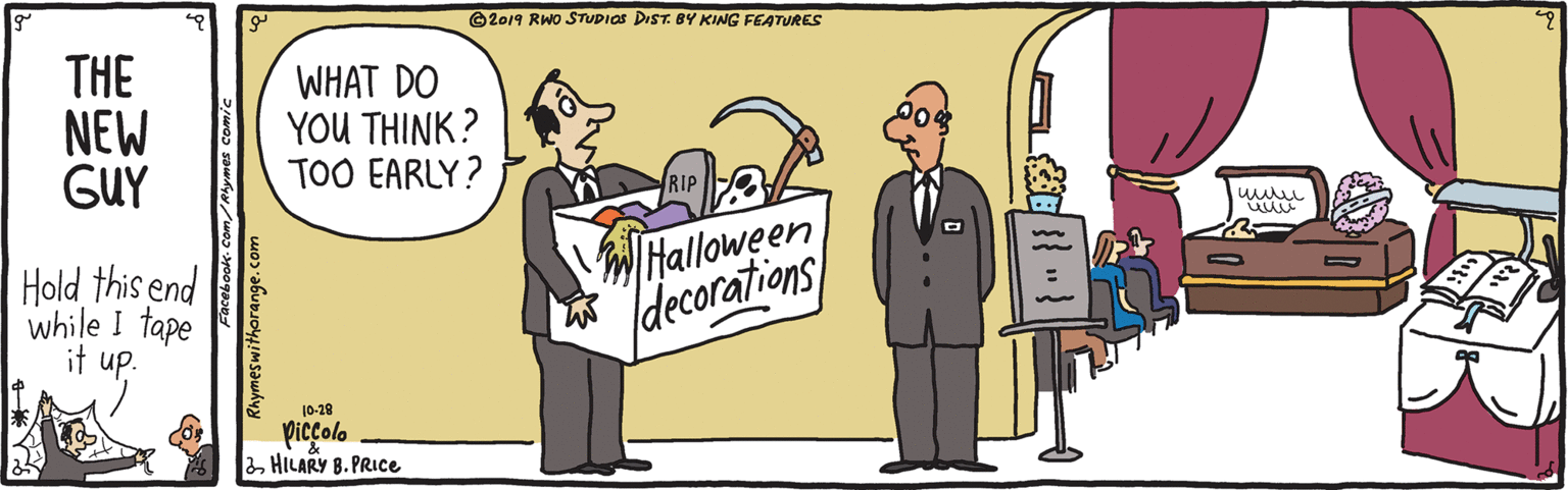 Fiction OCR: ©2019 RWO STUDIOS DIST. BY KING FEATURES THE NEW GUY WHAT DO YOU THINK? TOO EARLY? RIP Hold this end while I tape it up. Halloween (decorations 10-28 Picçolo 2 HILARY B. PRICE Rhymeswithorange. ©2019 RWO STUDIOS DIST. BY KING FEATURES THE NEW GUY WHAT DO YOU THINK? TOO EARLY? RIP Hold this end while I tape it up. Halloween (decorations 10-28 Picçolo 2 HILARY B. PRICE Rhymeswithorange.