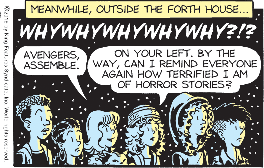 Rectangle OCR: MEANWHILEOUTSIDE THE FORTH HOUSE... WHYWHYWHYWHYWHY?!? ON YOUR LEFT. BY THE WAYCAN I REMIND EVERYONE AGAIN HOW TERRIFIED I AM OF HORROR STORIES? AVENGERSASSEMBLE. ©2019 by King Features SyndicateInc. World rights reserved. MEANWHILEOUTSIDE THE FORTH HOUSE... WHYWHYWHYWHYWHY?!? ON YOUR LEFT. BY THE WAYCAN I REMIND EVERYONE AGAIN HOW TERRIFIED I AM OF HORROR STORIES? AVENGERSASSEMBLE. ©2019 by King Features SyndicateInc. World rights reserved.
