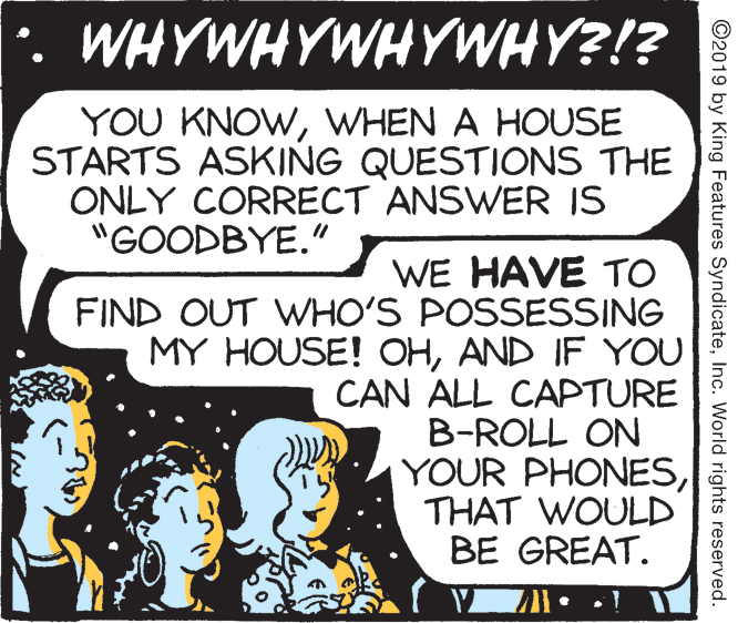 Line art OCR: *. WHYWHYWHYWHY?!? YOU KNOWWHEN A HOUSE STARTS ASKING QUESTIONS THE ONLY CORRECT ANSWER IS "GOODBYE." WE HAVE TO FIND OUT WHO'S POSSESSING MY HOUSE! OHAND IF YOU CAN ALL CAPTURE B-ROLL ON YOUR PHONESTHAT WOULD BE GREAT. ©2019 by King Features SyndicateInc. World rights reserved. *. WHYWHYWHYWHY?!? YOU KNOWWHEN A HOUSE STARTS ASKING QUESTIONS THE ONLY CORRECT ANSWER IS "GOODBYE." WE HAVE TO FIND OUT WHO'S POSSESSING MY HOUSE! OHAND IF YOU CAN ALL CAPTURE B-ROLL ON YOUR PHONESTHAT WOULD BE GREAT. ©2019 by King Features SyndicateInc. World rights reserved.