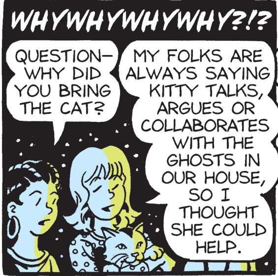 Illustration OCR: WHYWHYWHYWHY?!? QUESTION- MY FOLKS ARE ALWAYS SAYING KITTY TALKSARGUES OR COLLABORATES WITH THE GHOSTS IN OUR HOUSESO I THOUGHT SHE COULD HELP. WHY DID YOU BRING THE CAT? WHYWHYWHYWHY?!? QUESTION- MY FOLKS ARE ALWAYS SAYING KITTY TALKSARGUES OR COLLABORATES WITH THE GHOSTS IN OUR HOUSESO I THOUGHT SHE COULD HELP. WHY DID YOU BRING THE CAT?