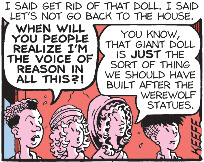 Poster OCR: I SAID GET RID OF THAT DOLL. I SAID LET'S NOT GO BACK TO THE HOUSE. WHEN WILL YOU PEOPLE REALIZE I'M THE VOICE OF REASON IN ALL THIS?! YOU KNOWTHAT GIANT DOLL IS JUST THE SORT OF THING WE SHOULD HAVE BUILT AFTER THE WEREWOLF STATUES. KEEFE I SAID GET RID OF THAT DOLL. I SAID LET'S NOT GO BACK TO THE HOUSE. WHEN WILL YOU PEOPLE REALIZE I'M THE VOICE OF REASON IN ALL THIS?! YOU KNOWTHAT GIANT DOLL IS JUST THE SORT OF THING WE SHOULD HAVE BUILT AFTER THE WEREWOLF STATUES. KEEFE