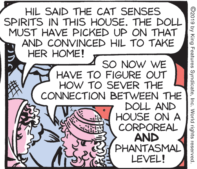 Publication OCR: HIL SAID THE CAT SENSES SPIRITS IN THIS HOUSE. THE DOLL MUST HAVE PICKED UP ON THAT AND CONVINCED HIL TO TAKE HER HOME! SO NOW WE HAVE TO FIGURE OUT HOW TO SEVER THE CONNECTION BETWEEN THE DOLL AND HOUSE ON A CORPOREAL AND PHANTASMAL LEVEL! ©2019 by King Features SyndicateInc. World rights reserved. HIL SAID THE CAT SENSES SPIRITS IN THIS HOUSE. THE DOLL MUST HAVE PICKED UP ON THAT AND CONVINCED HIL TO TAKE HER HOME! SO NOW WE HAVE TO FIGURE OUT HOW TO SEVER THE CONNECTION BETWEEN THE DOLL AND HOUSE ON A CORPOREAL AND PHANTASMAL LEVEL! ©2019 by King Features SyndicateInc. World rights reserved.