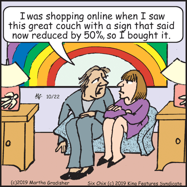 Cabinetry OCR: Iwas shopping online when I saw this great couch with a sign that said now reduced by 50%so I bought it. MG 10/22 (c)2019 Martha Gradisher Six Chix (c) 2019 King Features Syndicate Iwas shopping online when I saw this great couch with a sign that said now reduced by 50%so I bought it. MG 10/22 (c)2019 Martha Gradisher Six Chix (c) 2019 King Features Syndicate