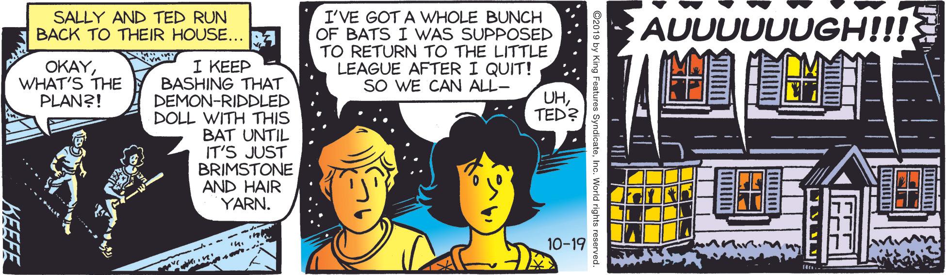Illustration OCR: I'VE GOT A WHOLE BUNCH OF BATS I WAS SUPPOSED TO RETURN TO THE LITTLE LEAGUE AFTER I QUIT! SO WE CAN ALL- SALLY AND TED RUN BACK TO THEIR HOUSE... BA AUUUUUUGH!!! 1 ??EP BASHING THAT DEMON-RIDDLED DOLL WITH THIS BAT UNTIL IT'S JUST BRIMSTONE AND HAIR YARN. OKAYWHAT'S THE PLAN?! UHTED? 10-19 KEEFE I'VE GOT A WHOLE BUNCH OF BATS I WAS SUPPOSED TO RETURN TO THE LITTLE LEAGUE AFTER I QUIT! SO WE CAN ALL- SALLY AND TED RUN BACK TO THEIR HOUSE... BA AUUUUUUGH!!! 1 ??EP BASHING THAT DEMON-RIDDLED DOLL WITH THIS BAT UNTIL IT'S JUST BRIMSTONE AND HAIR YARN. OKAYWHAT'S THE PLAN?! UHTED? 10-19 KEEFE