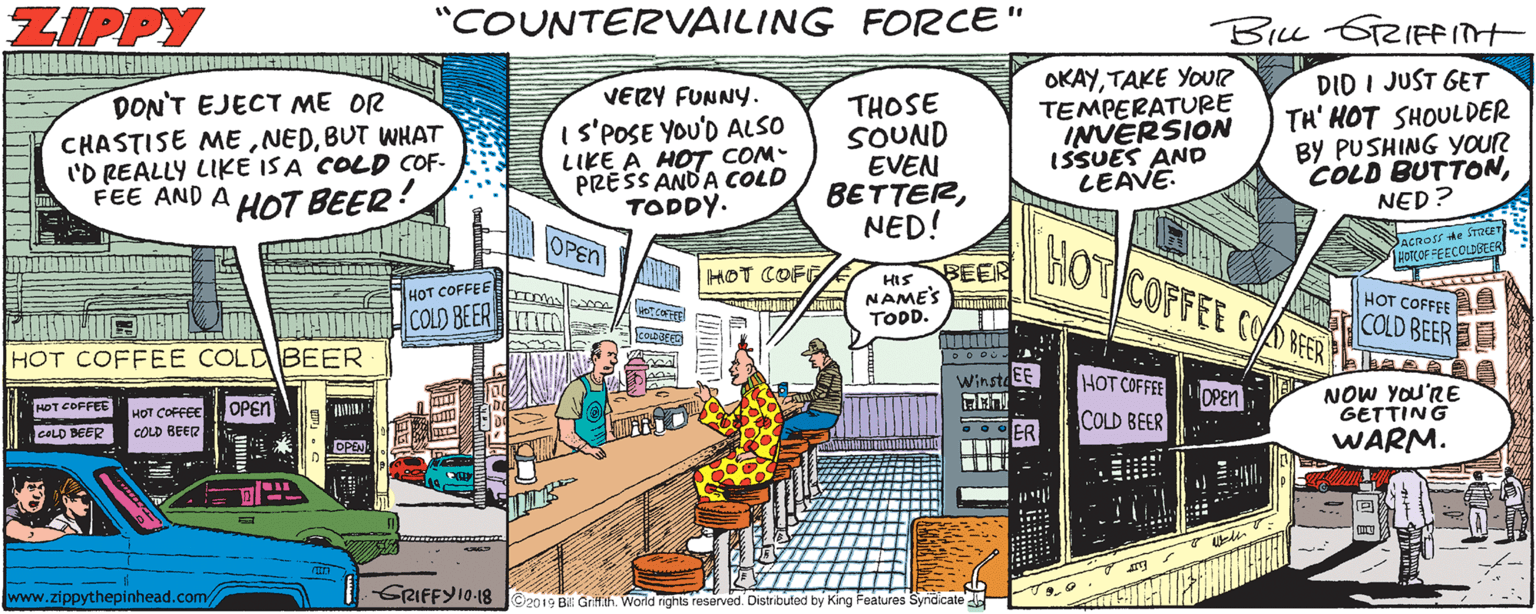 Animated cartoon OCR: ZIPPY "COUNTERVAILING FORCE" OKAYTAKE YOUR TEMPERATURE INVERSION ISSUES AND LEAVE. DID I JUST GET TH' HOT SHOULDER BY PUSHING YouR COLD BUTTONNED? VERY FUNNY. DON'T EJECT ME OR CHASTISE MEBUT WHAT 'D REALLY LIKE ISA COLD COF- FEE AND A 1S'POSE YOU'D ALSO LIKE A HOT COM PRESS ANDA COLD TODDY. THOSE SOUND EVEN BETTERNED! HOT BEER! OPEN HOT COFFEE COORFER Dacnoss de Sraer JHOCOF FEECOLDBEER HOT COFT BEER HIS NAMES IT TOD. HOT COFFEE ??? COFFFE COLD BEER TTO COLD BEER HOT COFFEE COLDBEER DODU WinstdEE HOT COFFEE NOW YOU'RE GETTING WARM. OPEN HDT COFFEE COLD BEER OPEN HOT COFFEE COLD BEER COLD BEER G o OER www.zippythepinhead.com/ RIFFY10.-18 C2019 Bil Grilfih World rights reserved. Distributed by King Features Syridicate ZIPPY "COUNTERVAILING FORCE" OKAYTAKE YOUR TEMPERATURE INVERSION ISSUES AND LEAVE. DID I JUST GET TH' HOT SHOULDER BY PUSHING YouR COLD BUTTONNED? VERY FUNNY. DON'T EJECT ME OR CHASTISE MEBUT WHAT 'D REALLY LIKE ISA COLD COF- FEE AND A 1S'POSE YOU'D ALSO LIKE A HOT COM PRESS ANDA COLD TODDY. THOSE SOUND EVEN BETTERNED! HOT BEER! OPEN HOT COFFEE COORFER Dacnoss de Sraer JHOCOF FEECOLDBEER HOT COFT BEER HIS NAMES IT TOD. HOT COFFEE ??? COFFFE COLD BEER TTO COLD BEER HOT COFFEE COLDBEER DODU WinstdEE HOT COFFEE NOW YOU'RE GETTING WARM. OPEN HDT COFFEE COLD BEER OPEN HOT COFFEE COLD BEER COLD BEER G o OER www.zippythepinhead.com/ RIFFY10.-18 C2019 Bil Grilfih World rights reserved. Distributed by King Features Syridicate