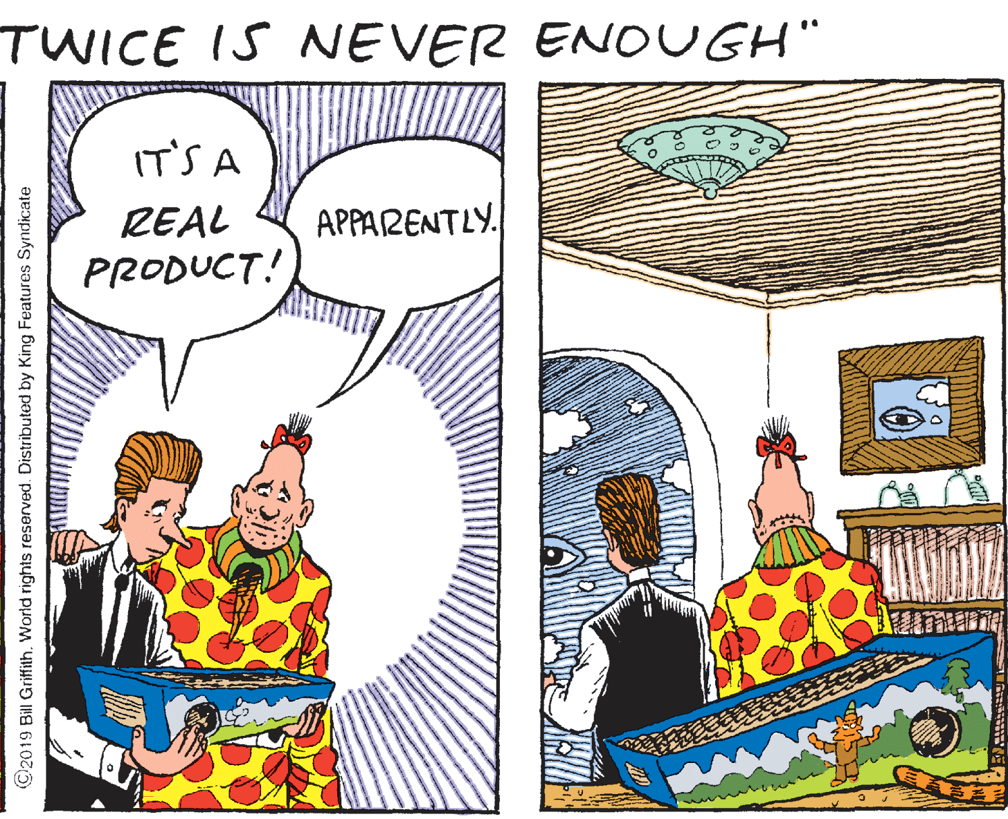 Design OCR: TWICE IS NEVER ENOUGH" IT'S A REAL APPARENTLY. PRODUCT! ©2019 Bill Griffith. World rights reserved. Distributed by King Features Syndicate TWICE IS NEVER ENOUGH" IT'S A REAL APPARENTLY. PRODUCT! ©2019 Bill Griffith. World rights reserved. Distributed by King Features Syndicate