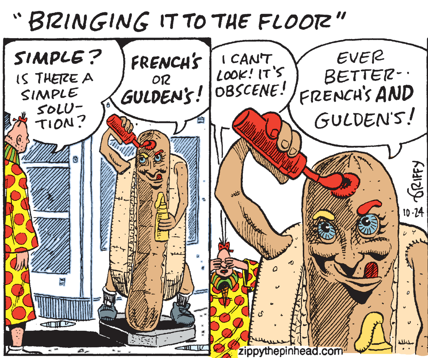 Fictional character OCR: BRINGING IT TO THE FLOOR" SIMPLE ? IS THETRE A SIMPLE SOLU- TION? FRENCH'S I CANT LOOK! IT'S EVER BETTER-. /FRENCH'S AND GULDEN'S! OR GULDEN'S! 08SCENE! 10-24 zippythepinhead.com * ORIFFY BRINGING IT TO THE FLOOR" SIMPLE ? IS THETRE A SIMPLE SOLU- TION? FRENCH'S I CANT LOOK! IT'S EVER BETTER-. /FRENCH'S AND GULDEN'S! OR GULDEN'S! 08SCENE! 10-24 zippythepinhead.com * ORIFFY