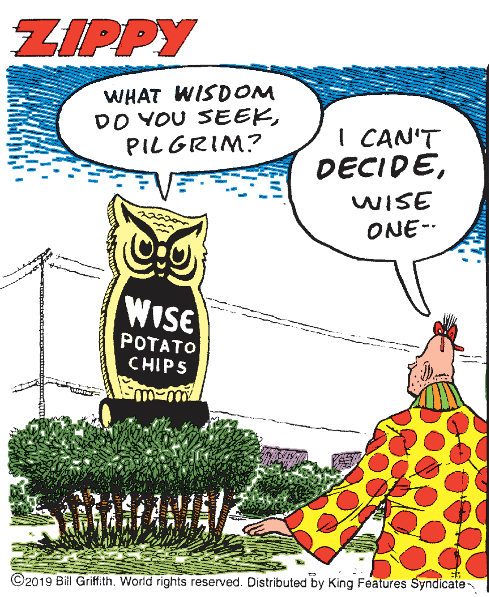 Illustration OCR: ZIPPY WHAT WISDOM DO YOU SEEKPILGRIM? I CAN'T DECIDEWISE ONE-- WISE POTATO CHIPS ©2019 Bil Griffith. World rights reserved. Distributed by King Features Syndicate ZIPPY WHAT WISDOM DO YOU SEEKPILGRIM? I CAN'T DECIDEWISE ONE-- WISE POTATO CHIPS ©2019 Bil Griffith. World rights reserved. Distributed by King Features Syndicate